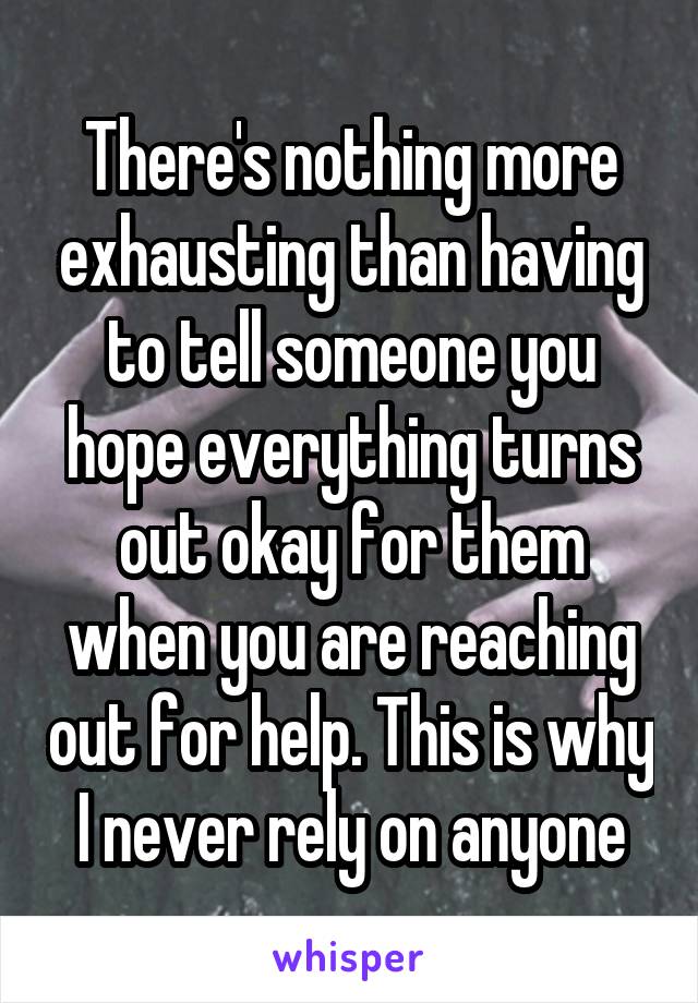 There's nothing more exhausting than having to tell someone you hope everything turns out okay for them when you are reaching out for help. This is why I never rely on anyone