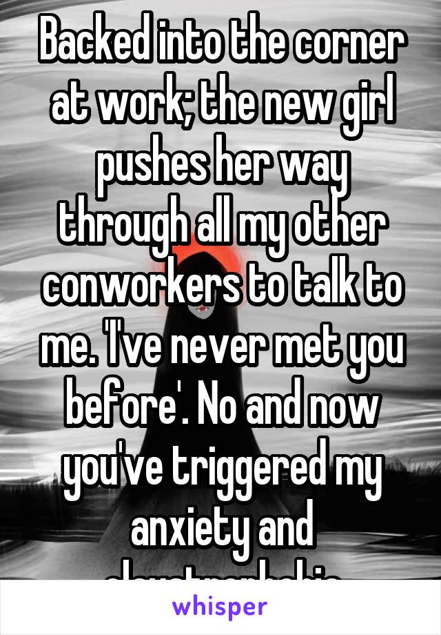 Backed into the corner at work; the new girl pushes her way through all my other conworkers to talk to me. 'I've never met you before'. No and now you've triggered my anxiety and claustrophobia