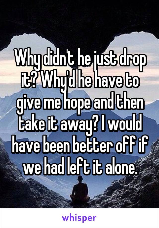 Why didn't he just drop it? Why'd he have to give me hope and then take it away? I would have been better off if we had left it alone.