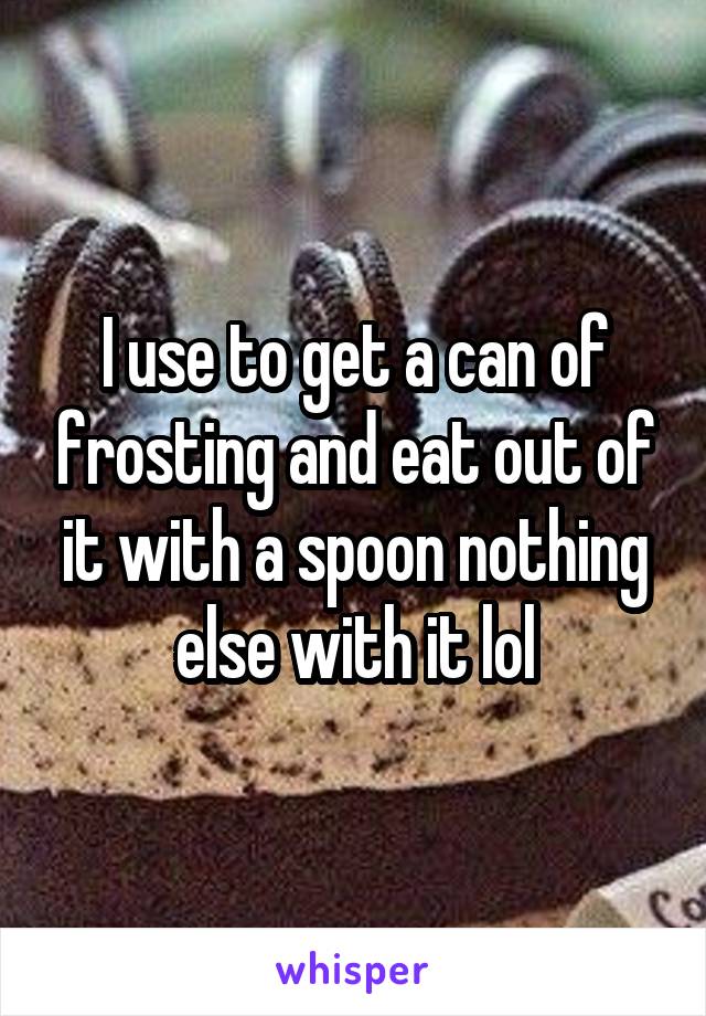 I use to get a can of frosting and eat out of it with a spoon nothing else with it lol