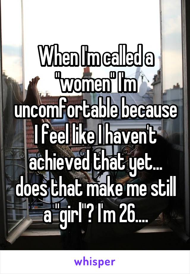 When I'm called a "women" I'm uncomfortable because I feel like I haven't achieved that yet... does that make me still a "girl"? I'm 26....