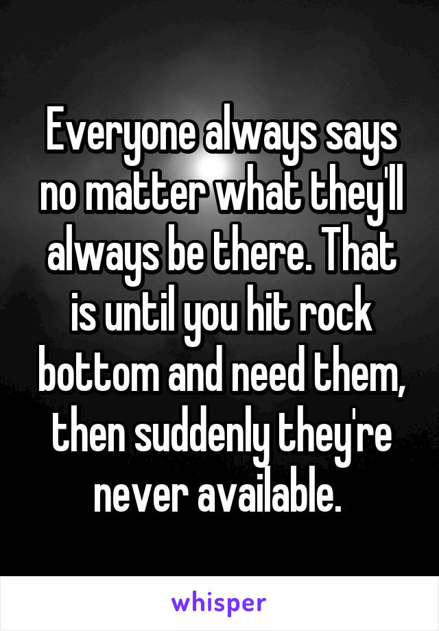 Everyone always says no matter what they'll always be there. That is until you hit rock bottom and need them, then suddenly they're never available. 