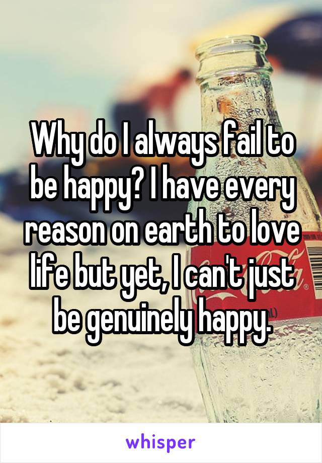 Why do I always fail to be happy? I have every reason on earth to love life but yet, I can't just be genuinely happy.