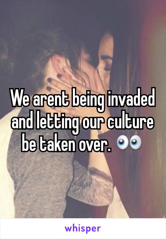 We arent being invaded and letting our culture be taken over. 👀