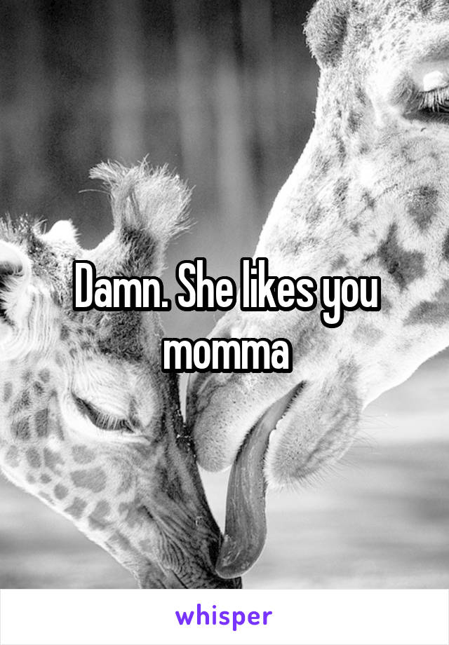 Damn. She likes you momma