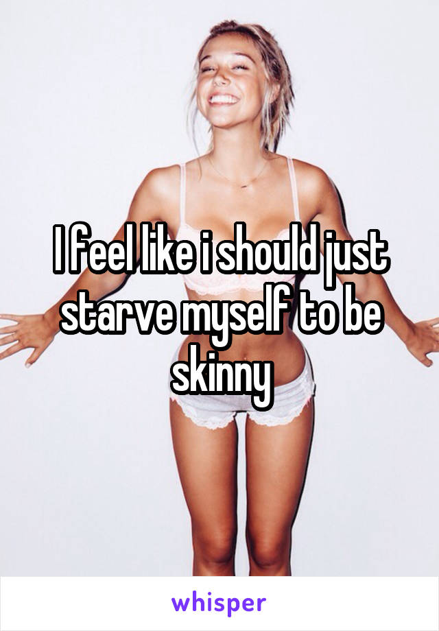 I feel like i should just starve myself to be skinny