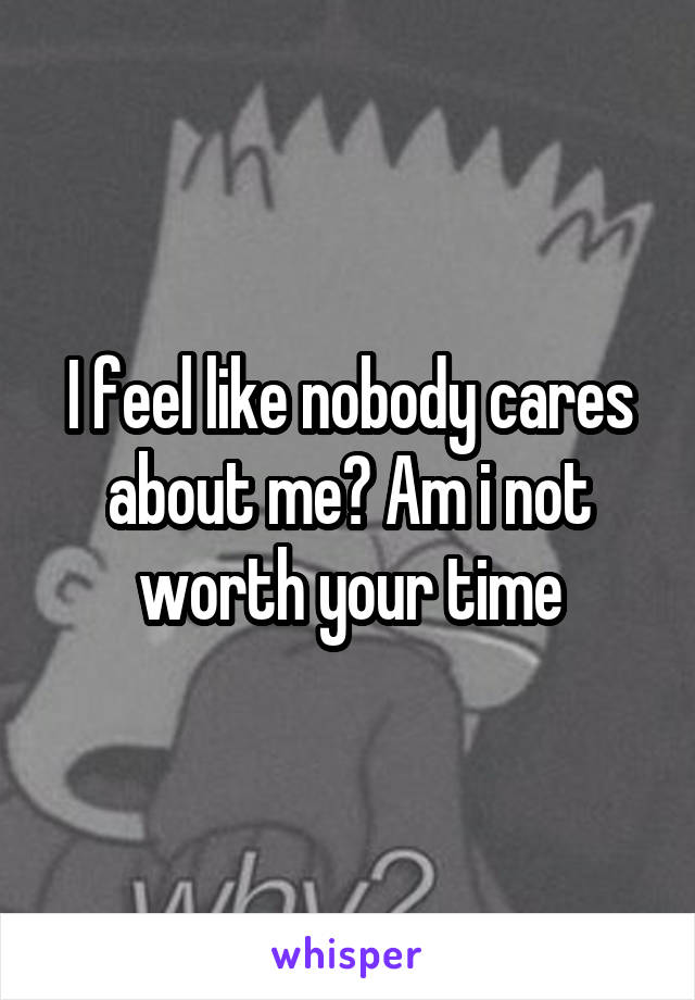 I feel like nobody cares about me? Am i not worth your time