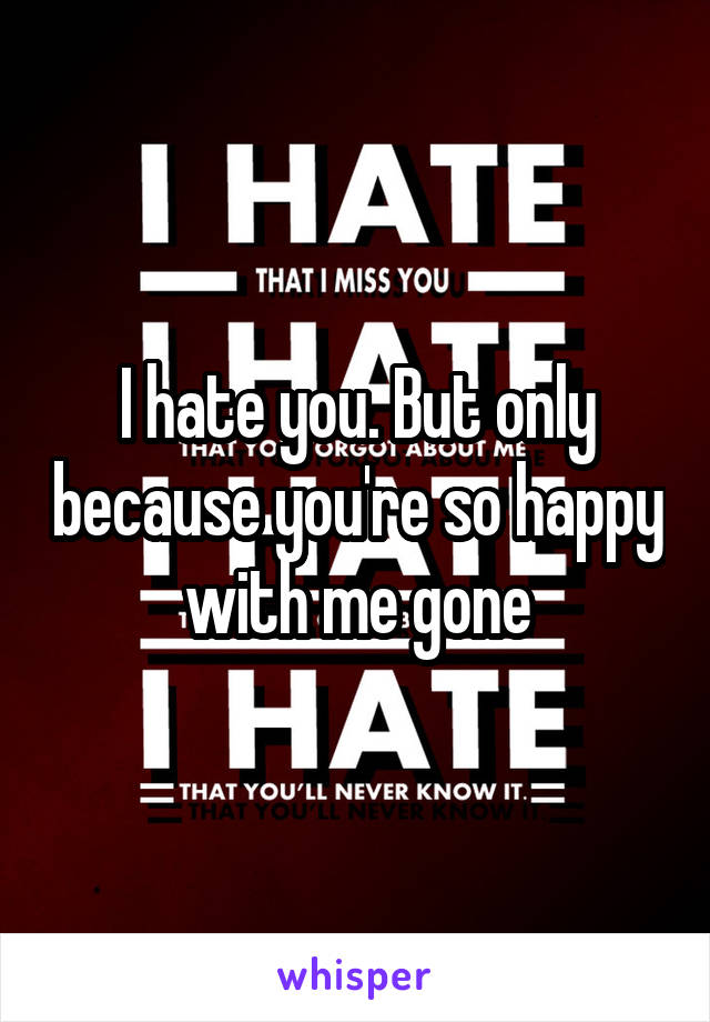 I hate you. But only because you're so happy with me gone