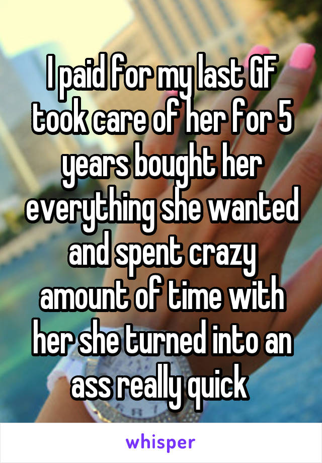 I paid for my last GF took care of her for 5 years bought her everything she wanted and spent crazy amount of time with her she turned into an ass really quick 