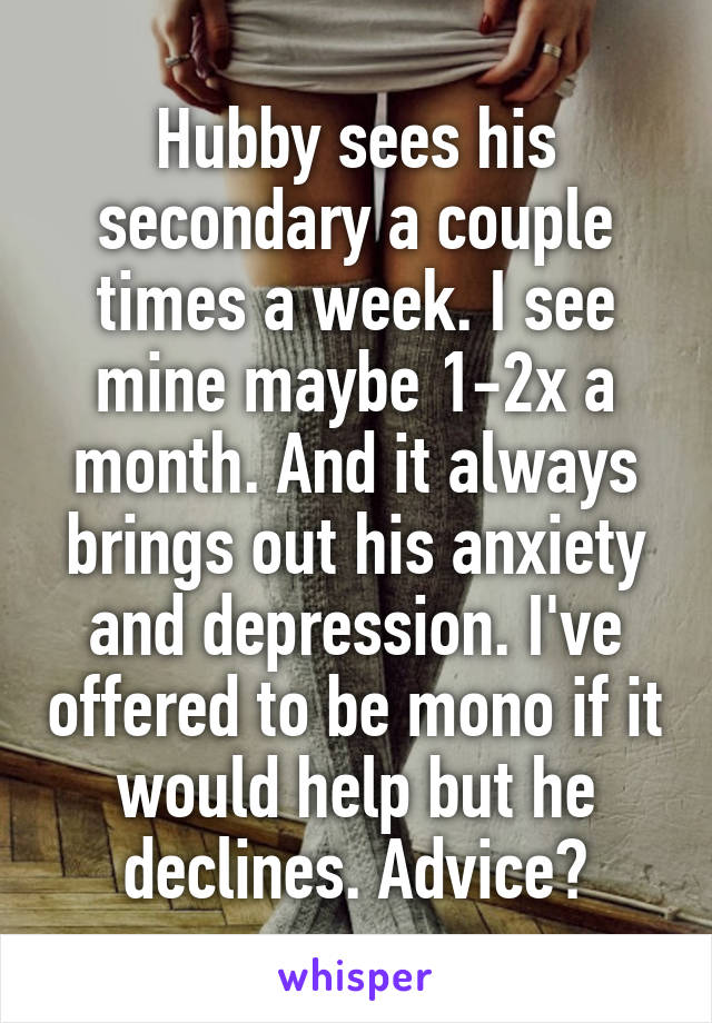 Hubby sees his secondary a couple times a week. I see mine maybe 1-2x a month. And it always brings out his anxiety and depression. I've offered to be mono if it would help but he declines. Advice?