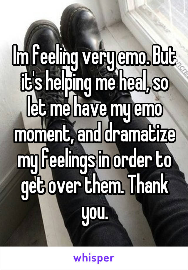 Im feeling very emo. But it's helping me heal, so let me have my emo moment, and dramatize my feelings in order to get over them. Thank you.