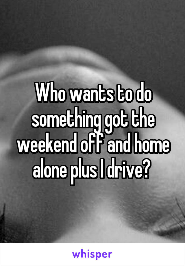 Who wants to do something got the weekend off and home alone plus I drive? 