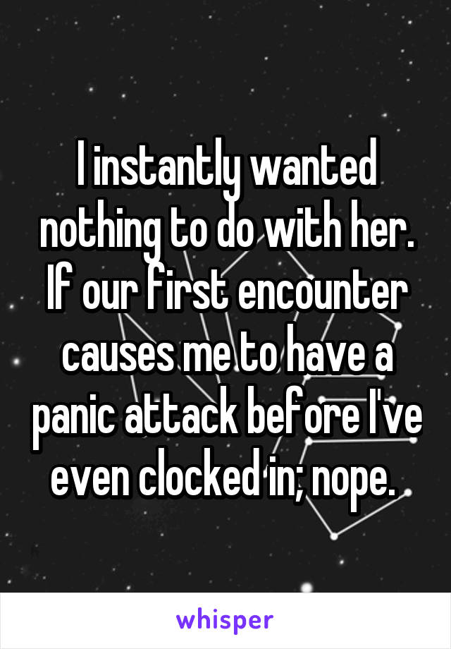 I instantly wanted nothing to do with her. If our first encounter causes me to have a panic attack before I've even clocked in; nope. 