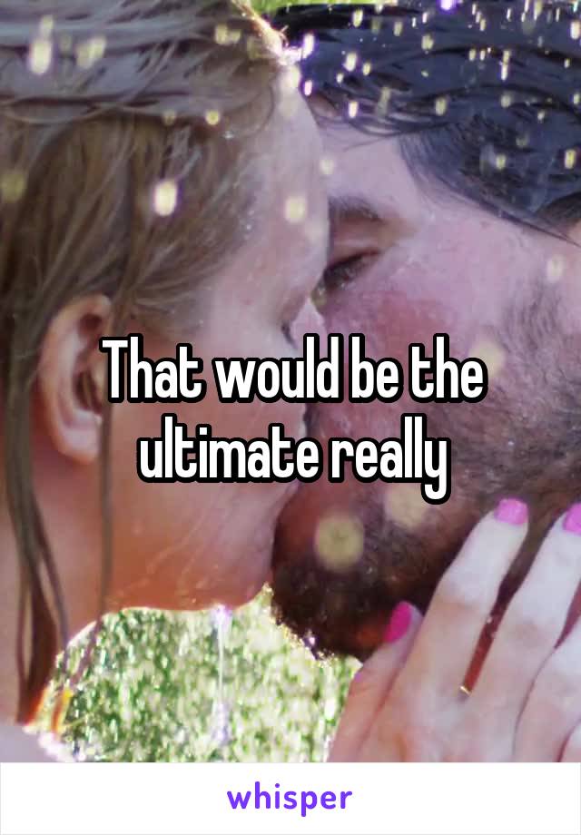 That would be the ultimate really