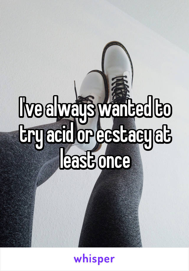 I've always wanted to try acid or ecstacy at least once