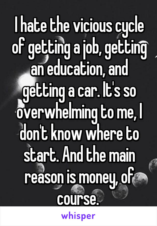 I hate the vicious cycle of getting a job, getting an education, and getting a car. It's so overwhelming to me, I don't know where to start. And the main reason is money, of course. 