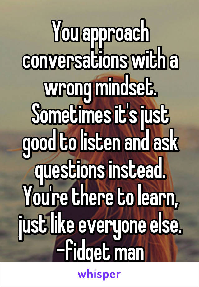 You approach conversations with a wrong mindset. Sometimes it's just good to listen and ask questions instead. You're there to learn, just like everyone else.
-fidget man