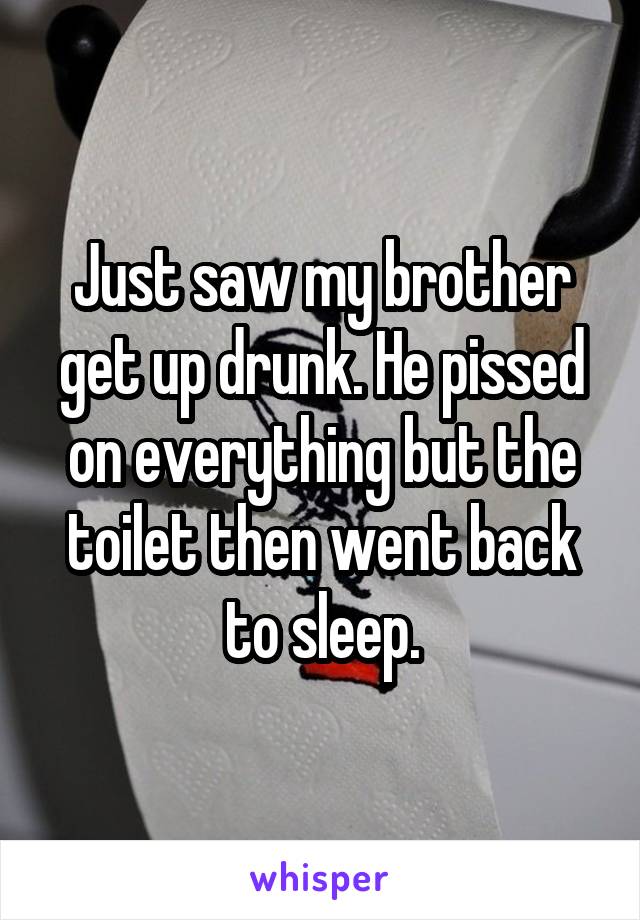 Just saw my brother get up drunk. He pissed on everything but the toilet then went back to sleep.