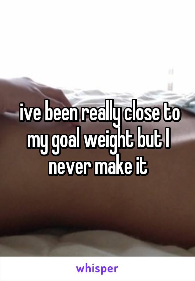  ive been really close to my goal weight but I never make it