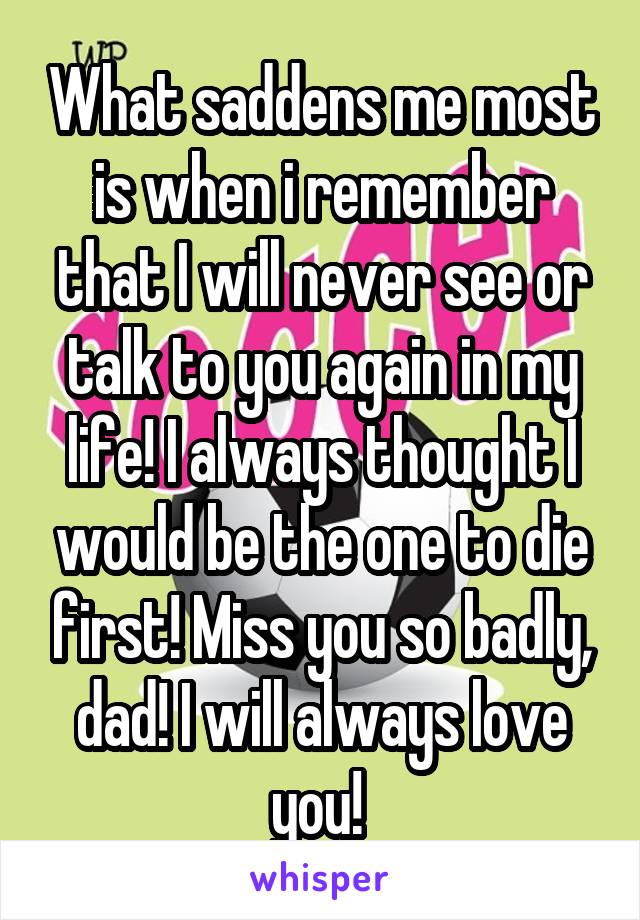 What saddens me most is when i remember that I will never see or talk to you again in my life! I always thought I would be the one to die first! Miss you so badly, dad! I will always love you! 