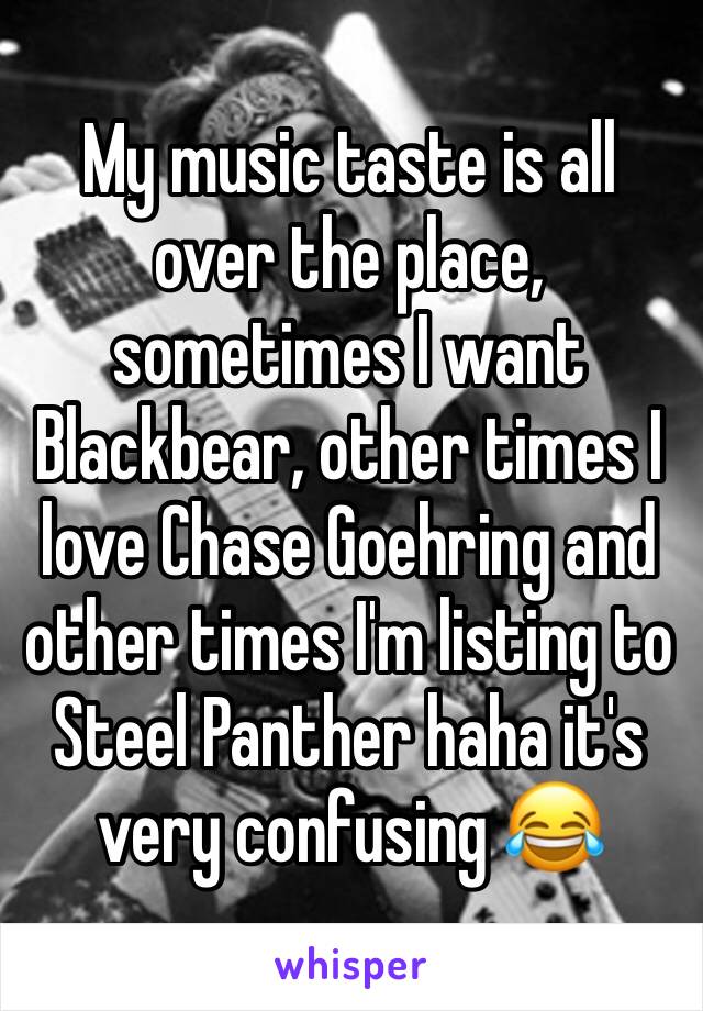 My music taste is all over the place, sometimes I want Blackbear, other times I love Chase Goehring and other times I'm listing to Steel Panther haha it's very confusing 😂