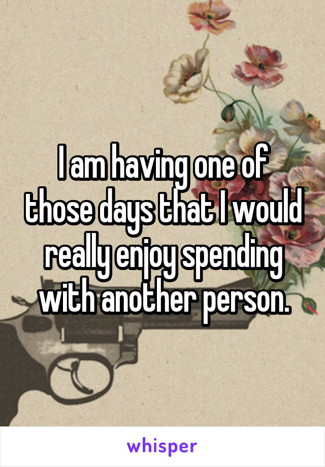 I am having one of those days that I would really enjoy spending with another person.