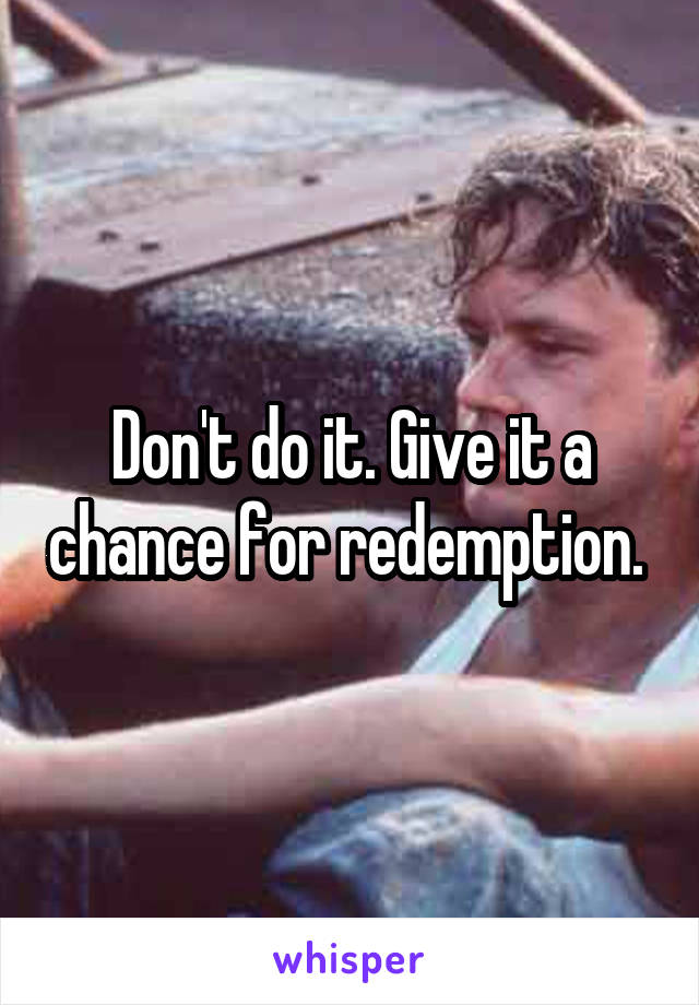 Don't do it. Give it a chance for redemption. 