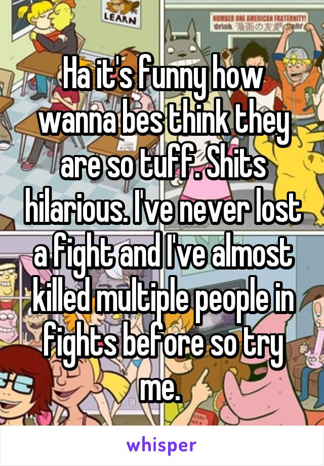 Ha it's funny how wanna bes think they are so tuff. Shits hilarious. I've never lost a fight and I've almost killed multiple people in fights before so try me. 