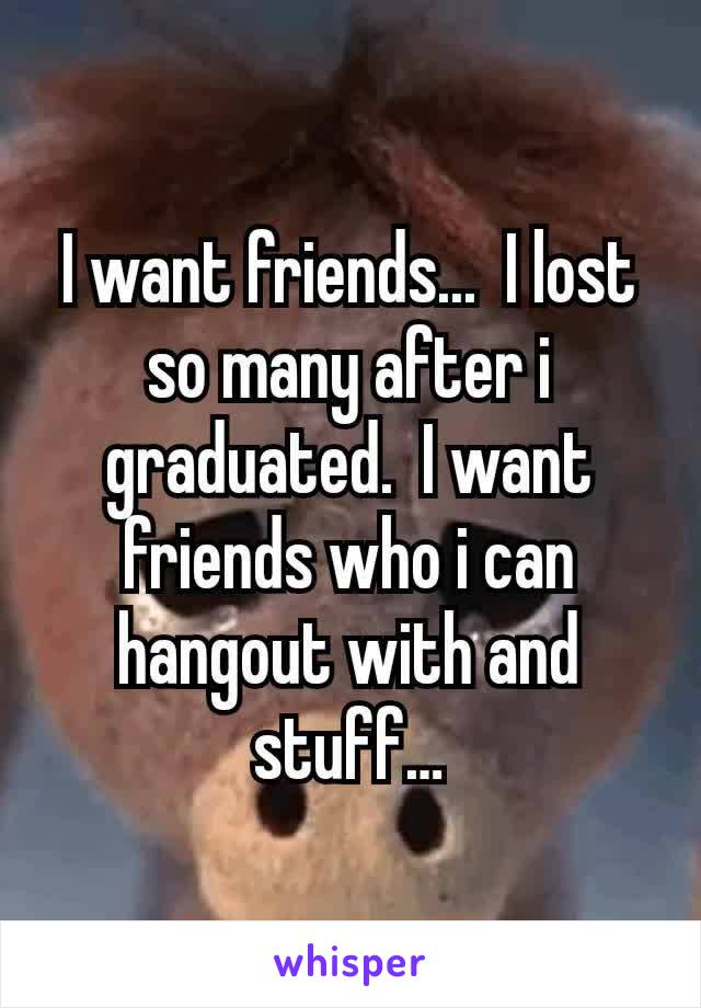 I want friends...  I lost so many after i graduated.  I want friends who i can hangout with and stuff…