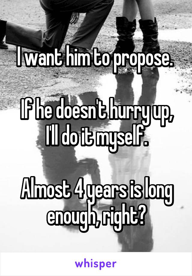 I want him to propose. 

If he doesn't hurry up, I'll do it myself.

Almost 4 years is long enough, right?