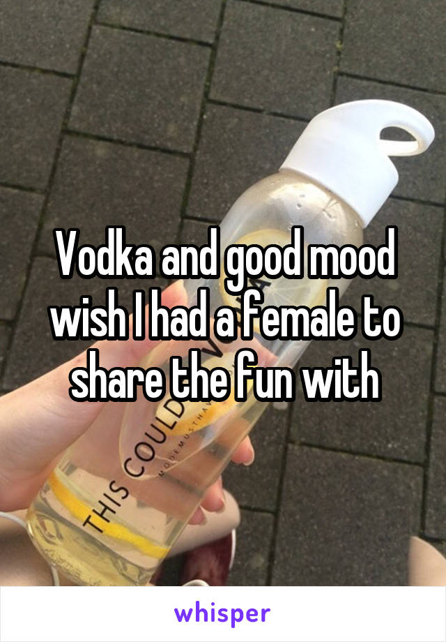 Vodka and good mood wish I had a female to share the fun with