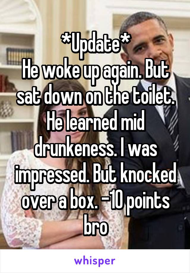 *Update*
He woke up again. But sat down on the toilet. He learned mid drunkeness. I was impressed. But knocked over a box. -10 points bro