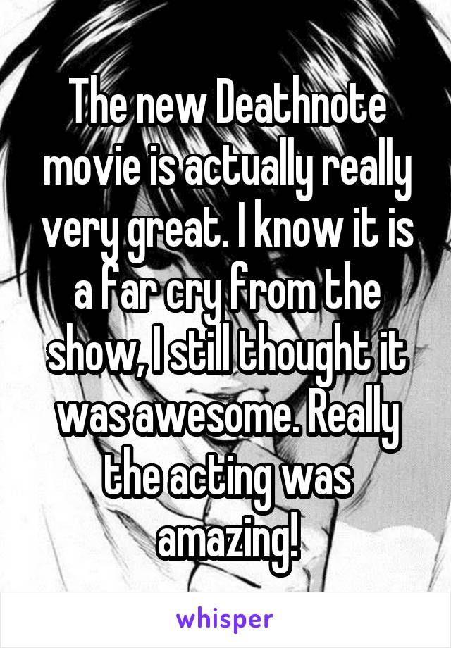 The new Deathnote movie is actually really very great. I know it is a far cry from the show, I still thought it was awesome. Really the acting was amazing!