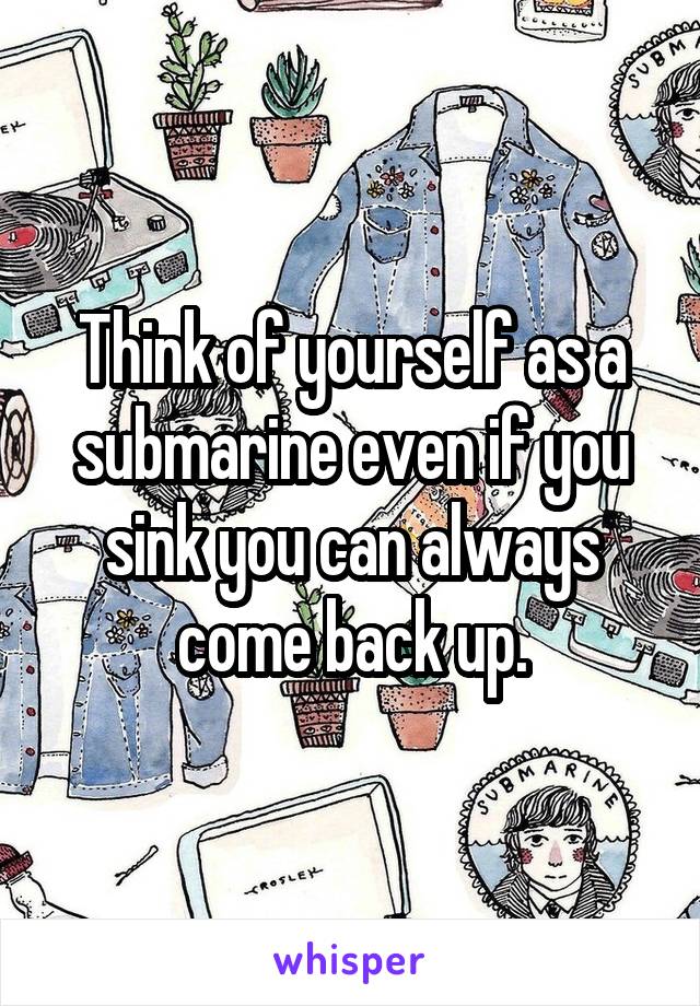 Think of yourself as a submarine even if you sink you can always come back up.