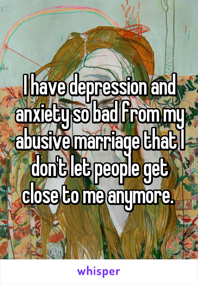 I have depression and anxiety so bad from my abusive marriage that I don't let people get close to me anymore. 