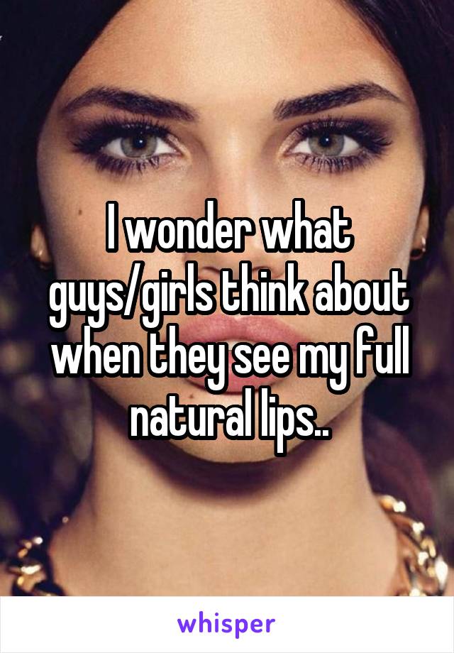 I wonder what guys/girls think about when they see my full natural lips..