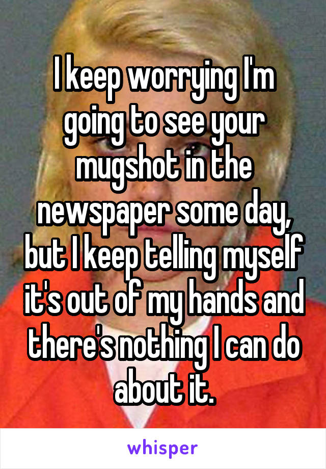 I keep worrying I'm going to see your mugshot in the newspaper some day, but I keep telling myself it's out of my hands and there's nothing I can do about it.