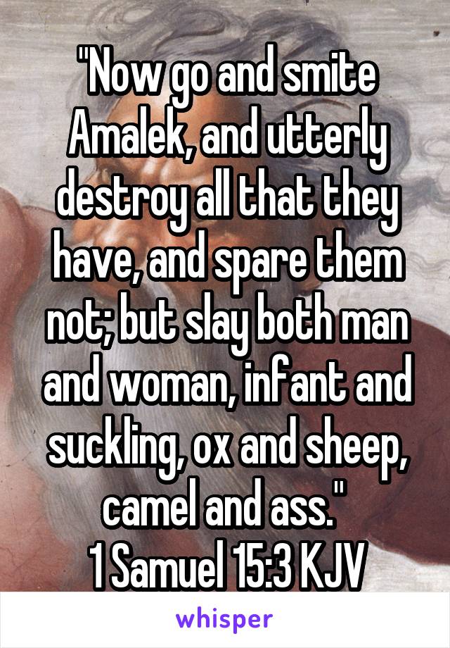 "Now go and smite Amalek, and utterly destroy all that they have, and spare them not; but slay both man and woman, infant and suckling, ox and sheep, camel and ass." 
1 Samuel 15:3 KJV