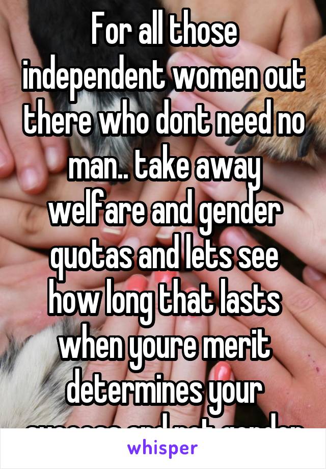 For all those independent women out there who dont need no man.. take away welfare and gender quotas and lets see how long that lasts when youre merit determines your success and not gender