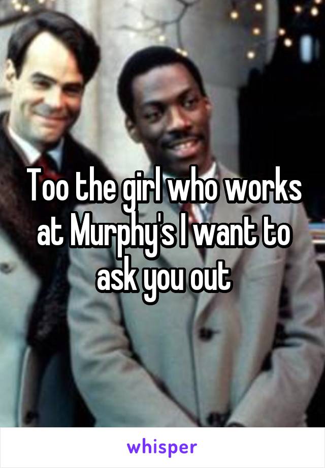 Too the girl who works at Murphy's I want to ask you out