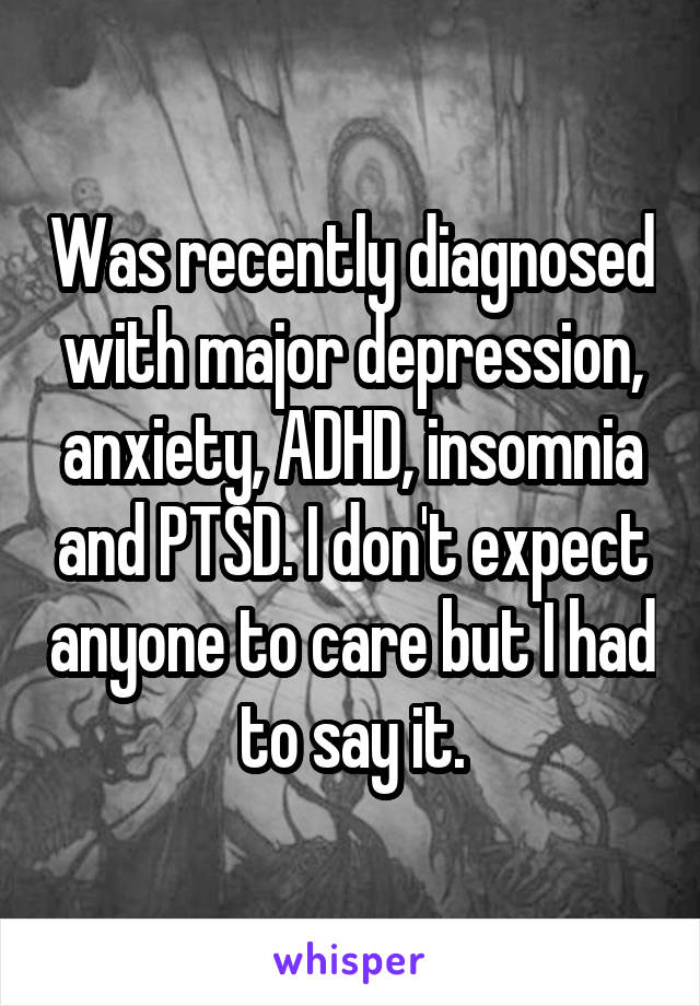 Was recently diagnosed with major depression, anxiety, ADHD, insomnia and PTSD. I don't expect anyone to care but I had to say it.