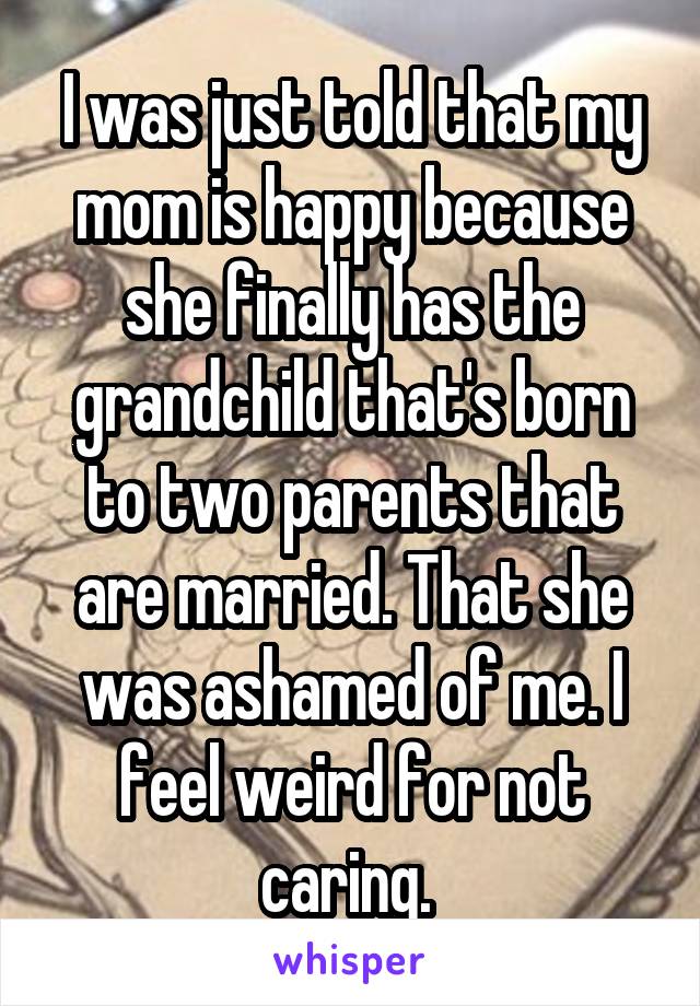 I was just told that my mom is happy because she finally has the grandchild that's born to two parents that are married. That she was ashamed of me. I feel weird for not caring. 