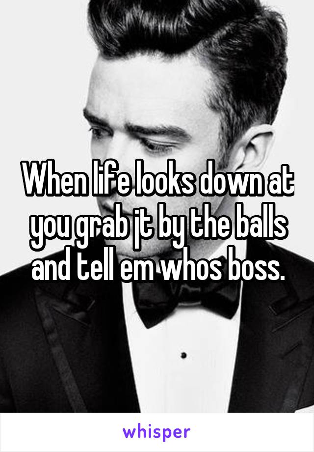 When life looks down at you grab jt by the balls and tell em whos boss.