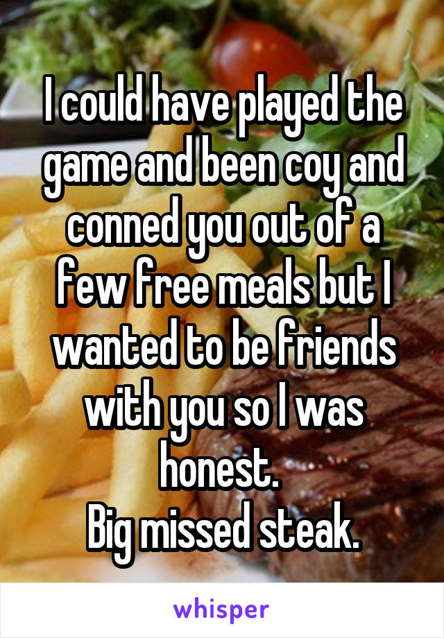 I could have played the game and been coy and conned you out of a few free meals but I wanted to be friends with you so I was honest. 
Big missed steak.