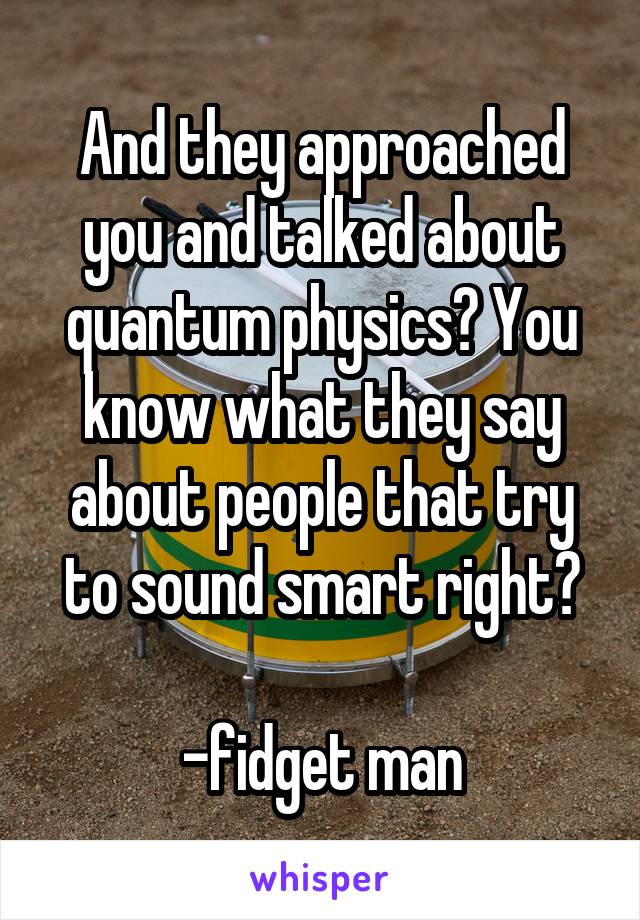 And they approached you and talked about quantum physics? You know what they say about people that try to sound smart right?

-fidget man