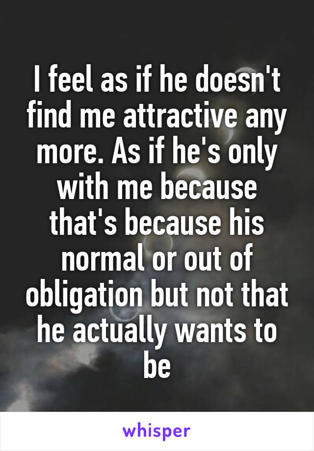 I feel as if he doesn't find me attractive any more. As if he's only with me because that's because his normal or out of obligation but not that he actually wants to be