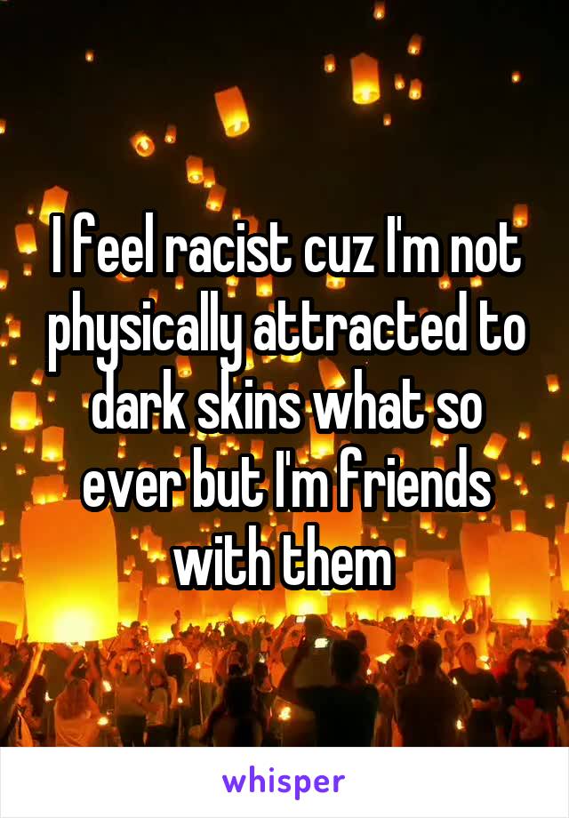 I feel racist cuz I'm not physically attracted to dark skins what so ever but I'm friends with them 