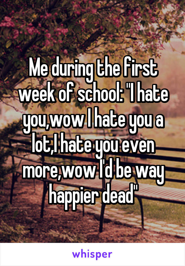 Me during the first week of school: "I hate you,wow I hate you a lot,I hate you even more,wow I'd be way happier dead"