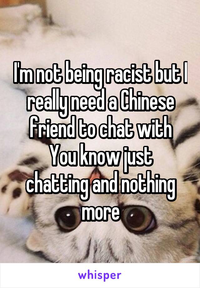 I'm not being racist but I really need a Chinese friend to chat with
You know just chatting and nothing more