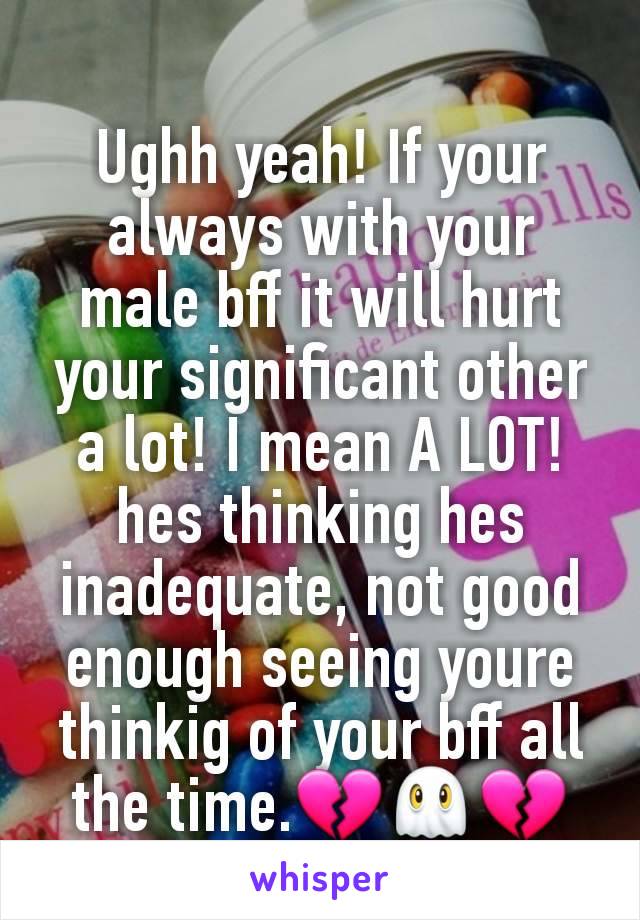 Ughh yeah! If your always with your male bff it will hurt your significant other a lot! I mean A LOT! hes thinking hes inadequate, not good enough seeing youre thinkig of your bff all the time.💔👻💔